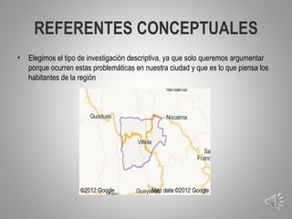 REFERENTES CONCEPTUALES
•   Elegimos el tipo de investigación descriptiva, ya que solo queremos argumentar
    porque ocurren estas problemáticas en nuestra ciudad y que es lo que piensa los
    habitantes de la región




                                                                                      7
 