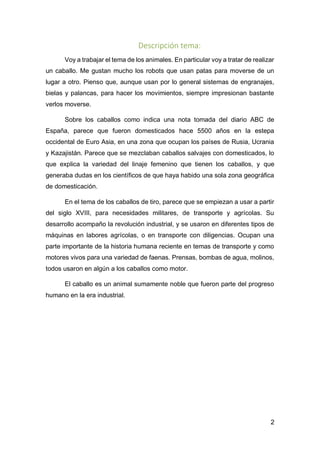 2
Descripción tema:
Voy a trabajar el tema de los animales. En particular voy a tratar de realizar
un caballo. Me gustan mucho los robots que usan patas para moverse de un
lugar a otro. Pienso que, aunque usan por lo general sistemas de engranajes,
bielas y palancas, para hacer los movimientos, siempre impresionan bastante
verlos moverse.
Sobre los caballos como indica una nota tomada del diario ABC de
España, parece que fueron domesticados hace 5500 años en la estepa
occidental de Euro Asia, en una zona que ocupan los países de Rusia, Ucrania
y Kazajistán. Parece que se mezclaban caballos salvajes con domesticados, lo
que explica la variedad del linaje femenino que tienen los caballos, y que
generaba dudas en los científicos de que haya habido una sola zona geográfica
de domesticación.
En el tema de los caballos de tiro, parece que se empiezan a usar a partir
del siglo XVIII, para necesidades militares, de transporte y agrícolas. Su
desarrollo acompaño la revolución industrial, y se usaron en diferentes tipos de
máquinas en labores agrícolas, o en transporte con diligencias. Ocupan una
parte importante de la historia humana reciente en temas de transporte y como
motores vivos para una variedad de faenas. Prensas, bombas de agua, molinos,
todos usaron en algún a los caballos como motor.
El caballo es un animal sumamente noble que fueron parte del progreso
humano en la era industrial.
 