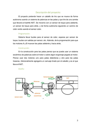 3
Descripción del proyecto:
El proyecto pretende hacer un caballo de tiro que se mueva de forma
autónoma usando un sistema de palancas en las patas y que tire de una carreta
que llevaría el ladrillo NXT. Se movería con un sensor de toque para adelante,
un sensor de toque para atrás, y de forma autónoma siguiendo un camino de
color verde usando el sensor color.
Programación:
Debería llevar bucles para el sensor de color, esperas por sensor de
toque, bucles con salidas por sensor, etc. Además, de la programación para que
los motores A y B muevan las patas adelante y hacia atrás.
Construcción:
En la construcción para las patas pienso que se puede usar un sistema
excéntrico de palancas sobre el motor o sobre algún engranaje pegado al motor.
Pienso usar dos motores uno para patas delanteras y otro para las patas
traseras. Adicionalmente agregaría un carruaje tirado por el caballo y es el que
lleva el NXT.
Diseño:
 