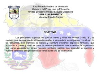 República Bolivariana de Venezuela
                          Ministerio del Poder para la Educación
                       Unidad Educativa Privada Escuela Diocesana
                                 “SAN JUAN BAUTISTA”
                                 Maracay, Estado Aragua




                                       OBJETIVO

          Los principales objetivos es que los niños y niñas del Primer Grado “B”, se
motiven para la creación de hábitos de estudio, a través de la investigación, con el uso de
las canaimas, que disfruten la lectura y escritura utilizando aspectos formales, que
aprendan a querer y conocer parte de nuestro patrimonio, que entiendan la importancia
que como venezolanos tienen nuestros símbolos patrios, que aprendan a elaborar y
nuestra bandera y el significado que tienen cada uno de los mismos.
 