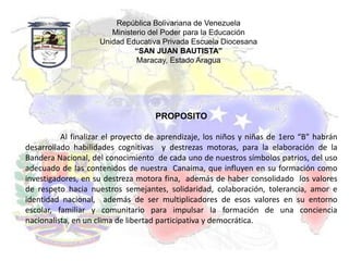 República Bolivariana de Venezuela
                       Ministerio del Poder para la Educación
                    Unidad Educativa Privada Escuela Diocesana
                              “SAN JUAN BAUTISTA”
                              Maracay, Estado Aragua




                                    PROPOSITO

          Al finalizar el proyecto de aprendizaje, los niños y niñas de 1ero “B” habrán
desarrollado habilidades cognitivas y destrezas motoras, para la elaboración de la
Bandera Nacional, del conocimiento de cada uno de nuestros símbolos patrios, del uso
adecuado de las contenidos de nuestra Canaima, que influyen en su formación como
investigadores, en su destreza motora fina, además de haber consolidado los valores
de respeto hacia nuestros semejantes, solidaridad, colaboración, tolerancia, amor e
identidad nacional, además de ser multiplicadores de esos valores en su entorno
escolar, familiar y comunitario para impulsar la formación de una conciencia
nacionalista, en un clima de libertad participativa y democrática.
 
