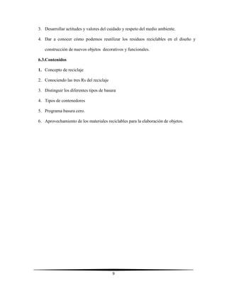 9
3. Desarrollar actitudes y valores del cuidado y respeto del medio ambiente.
4. Dar a conocer cómo podemos reutilizar los residuos reciclables en el diseño y
construcción de nuevos objetos decorativos y funcionales.
6.3.Contenidos
1. Concepto de reciclaje
2. Conociendo las tres Rs del reciclaje
3. Distinguir los diferentes tipos de basura
4. Tipos de contenedores
5. Programa basura cero.
6. Aprovechamiento de los materiales reciclables para la elaboración de objetos.
 