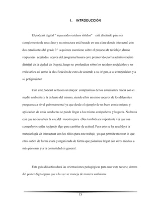 15
1. INTRODUCCIÓN
El podcast digital “ separando residuos sólidos” está diseñado para ser
complemento de una clase y su estructura está basado en una clase donde interactuó con
dos estudiantes del grado 3° a quienes cuestiono sobre el proceso de reciclaje, dando
respuestas acertadas acerca del programa basura cero promovido por la administración
distrital de la ciudad de Bogotá, luego se profundiza sobre los residuos reciclables y no
reciclables así como la clasificación de estos de acuerdo a su origen, a su composición y a
su peligrosidad.
Con este podcast se busca un mayor compromiso de los estudiantes hacía con el
medio ambiente y la defensa del mismo, siendo ellos mismos voceros de los diferentes
programas a nivel gubernamental ya que desde el ejemplo de un buen conocimiento y
aplicación de estas conductas se puede llegar a los mismo compañeros y hogares. No basta
con que se escuchen la voz del maestro para ellos también es importante ver que sus
compañeros están haciendo algo para cambiar de actitud. Para esto se ha acudido a la
metodología de interactuar con los niños para este trabajo ya que permite mostrar lo que
ellos saben de forma clara y organizada de forma que podamos llegar con otros medios a
más personas y a la comunidad en general.
Esta guía didáctica dará las orientaciones pedagógicas para usar este recurso dentro
del poster digital pero que a la vez se maneja de manera autónoma.
 