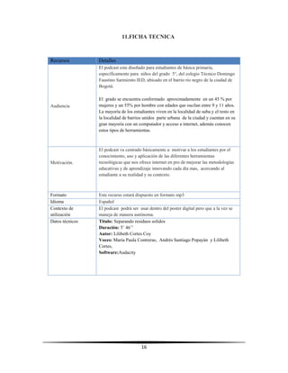 16
11.FICHA TECNICA
Recursos Detalles
Audiencia
El podcast esta diseñado para estudiantes de básica primaria,
específicamente para niños del grado 5°, del colegio Técnico Domingo
Faustino Sarmiento IED, ubicado en el barrio rio negro de la ciudad de
Bogotá.
El grado se encuentra conformado aproximadamente en un 45 % por
mujeres y un 55% por hombre con edades que oscilan entre 9 y 11 años.
La mayoría de los estudiantes viven en la localidad de suba y el resto en
la localidad de barrios unidos parte urbana de la ciudad y cuentan en su
gran mayoría con un computador y acceso a internet, además conocen
estos tipos de herramientas.
Motivación.
El podcast va centrado básicamente a: motivar a los estudiantes por el
conocimiento, uso y aplicación de las diferentes herramientas
tecnológicas que nos ofrece internet en pro de mejorar las metodologías
educativas y de aprendizaje innovando cada día mas, acercando al
estudiante a su realidad y su contexto.
Formato Este recurso estará dispuesto en formato mp3
Idioma Español
Contexto de
utilización
El podcast podrá ser usar dentro del poster digital pero que a la vez se
maneja de manera autónoma.
Datos técnicos Titulo: Separando residuos solidos
Duración: 5’ 46’’
Autor: Lilibeth Cortes Coy
Voces: María Paula Contreras, Andrés Santiago Popayán y Lilibeth
Cortes,
Software:Audacity
 