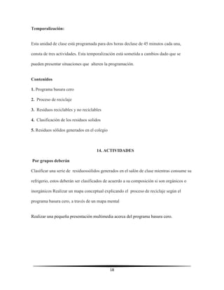 18
Temporalización:
Esta unidad de clase está programada para dos horas declase de 45 minutos cada una,
consta de tres actividades. Esta temporalización está sometida a cambios dado que se
pueden presentar situaciones que alteren la programación.
Contenidos
1. Programa basura cero
2. Proceso de reciclaje
3. Residuos reciclables y no reciclables
4. Clasificación de los residuos solidos
5. Residuos sólidos generados en el colegio
14. ACTIVIDADES
Por grupos deberán
Clasificar una serie de residuossólidos generados en el salón de clase mientras consume su
refrigerio, estos deberán ser clasificados de acuerdo a su composición si son orgánicos o
inorgánicos Realizar un mapa conceptual explicando el proceso de reciclaje según el
programa basura cero, a través de un mapa mental
Realizar una pequeña presentación multimedia acerca del programa basura cero.
 