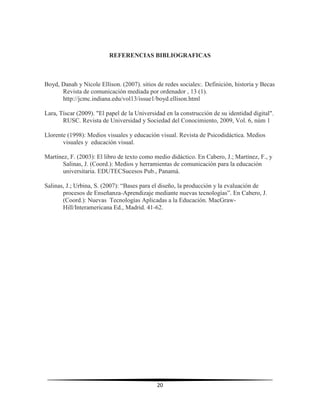 20
REFERENCIAS BIBLIOGRAFICAS
Boyd, Danah y Nicole Ellison. (2007). sitios de redes sociales:. Definición, historia y Becas
Revista de comunicación mediada por ordenador , 13 (1).
http://jcmc.indiana.edu/vol13/issue1/boyd.ellison.html
Lara, Tíscar (2009). "El papel de la Universidad en la construcción de su identidad digital".
RUSC. Revista de Universidad y Sociedad del Conocimiento, 2009, Vol. 6, núm 1
Llorente (1998): Medios visuales y educación visual. Revista de Psicodidáctica. Medios
visuales y educación visual.
Martínez, F. (2003): El libro de texto como medio didáctico. En Cabero, J.; Martínez, F., y
Salinas, J. (Coord.): Medios y herramientas de comunicación para la educación
universitaria. EDUTECSucesos Pub., Panamá.
Salinas, J.; Urbina, S. (2007): “Bases para el diseño, la producción y la evaluación de
procesos de Enseñanza-Aprendizaje mediante nuevas tecnologías”. En Cabero, J.
(Coord.): Nuevas Tecnologías Aplicadas a la Educación. MacGraw-
Hill/Interamericana Ed., Madrid. 41-62.
 