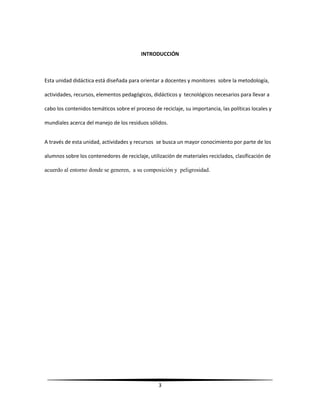 3
INTRODUCCIÓN
Esta unidad didáctica está diseñada para orientar a docentes y monitores sobre la metodología,
actividades, recursos, elementos pedagógicos, didácticos y tecnológicos necesarios para llevar a
cabo los contenidos temáticos sobre el proceso de reciclaje, su importancia, las políticas locales y
mundiales acerca del manejo de los residuos sólidos.
A través de esta unidad, actividades y recursos se busca un mayor conocimiento por parte de los
alumnos sobre los contenedores de reciclaje, utilización de materiales reciclados, clasificación de
acuerdo al entorno donde se generen, a su composición y peligrosidad.
 