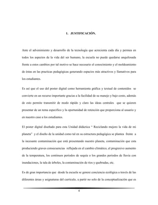 4
1. JUSTIFICACIÓN.
Ante el advenimiento y desarrollo de la tecnología que acrecienta cada día y permea en
todos los aspectos de la vida del ser humano, la escuela no puede quedarse anquilosada
frente a estos cambios por tal motivo se hace necesario el conocimiento y el moldeamiento
de éstas en las practicas pedagógicas generando espacios más atractivos y llamativos para
los estudiantes.
Es así que el uso del poster digital como herramienta gráfica y textual de contenidos se
convierte en un recurso importante gracias a la facilidad de su manejo y bajo costo, además
de esto permite transmitir de modo rápido y claro las ideas centrales que se quieren
presentar de un tema específico y la oportunidad de retención que proporciona al usuario y
en nuestro caso a los estudiantes.
El poster digital diseñado para esta Unidad didáctica “ Reciclando mejoro la vida de mi
planeta” y el diseño de la unidad como tal en su estructura pedagógica se plantea frente a
la incesante contaminación que está presentando nuestro planeta, contaminación que esta
produciendo graves consecuencias reflejada en el cambio climático, el progresivo aumento
de la temperatura, los continuos periodos de sequía o los grandes periodos de lluvia con
inundaciones, la tala de árboles, la contaminación de ríos y quebradas, etc.
Es de gran importancia que desde la escuela se genere conciencia ecológica a través de las
diferentes áreas y asignaturas del currículo, a partir no solo de la conceptualización que es
 