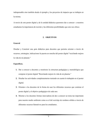 5
indispensable sino también desde el ejemplo y los proyectos de impacto que se trabajen en
la misma.
A través de este poster digital y de la unidad didáctica queremos dar a conocer a nuestros
estudiantes la importancia de reciclar y las diferentes posibilidades que este nos ofrece.
2. OBJETIVOS
General
Diseñar y Construir una guía didáctica para docentes que permita orientar a través de
recursos, estrategias, indicaciones la puesta en marcha del poster digital “reciclando mejoro
la vida de mi planeta.”
Específicos.
1. Dar a conocer a docentes y monitores la estructura pedagógica y metodológica que
compone el poster digital “Reciclando mejoro la vida de mi planeta.”
2. Diseñar las actividades complementarias teniendo en cuenta lo trabajado en el poster
digital.
3. Orientar a los docentes de la forma de usar los diferentes recursos que contiene el
poster digital y el objetivo pedagógico de cada uno.
4. Mostrar a los docentes formas innovadoras de dar a conocer un tema tan importante
para nuestro medio ambiente como es el del reciclaje de residuos sólidos a través de
diferentes recursos llamativos para los estudiantes.
 