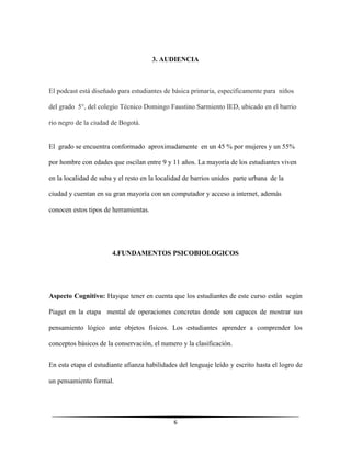 6
3. AUDIENCIA
El podcast está diseñado para estudiantes de básica primaria, específicamente para niños
del grado 5°, del colegio Técnico Domingo Faustino Sarmiento IED, ubicado en el barrio
rio negro de la ciudad de Bogotá.
El grado se encuentra conformado aproximadamente en un 45 % por mujeres y un 55%
por hombre con edades que oscilan entre 9 y 11 años. La mayoría de los estudiantes viven
en la localidad de suba y el resto en la localidad de barrios unidos parte urbana de la
ciudad y cuentan en su gran mayoría con un computador y acceso a internet, además
conocen estos tipos de herramientas.
4.FUNDAMENTOS PSICOBIOLOGICOS
Aspecto Cognitivo: Hayque tener en cuenta que los estudiantes de este curso están según
Piaget en la etapa mental de operaciones concretas donde son capaces de mostrar sus
pensamiento lógico ante objetos físicos. Los estudiantes aprender a comprender los
conceptos básicos de la conservación, el numero y la clasificación.
En esta etapa el estudiante afianza habilidades del lenguaje leído y escrito hasta el logro de
un pensamiento formal.
 