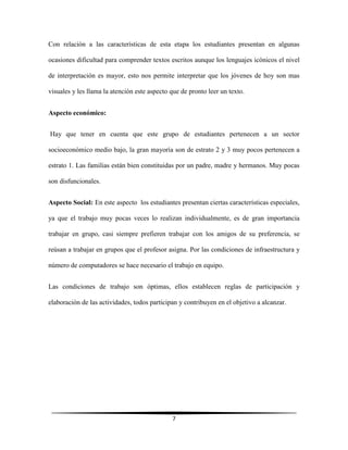 7
Con relación a las características de esta etapa los estudiantes presentan en algunas
ocasiones dificultad para comprender textos escritos aunque los lenguajes icónicos el nivel
de interpretación es mayor, esto nos permite interpretar que los jóvenes de hoy son mas
visuales y les llama la atención este aspecto que de pronto leer un texto.
Aspecto económico:
Hay que tener en cuenta que este grupo de estudiantes pertenecen a un sector
socioeconómico medio bajo, la gran mayoría son de estrato 2 y 3 muy pocos pertenecen a
estrato 1. Las familias están bien constituidas por un padre, madre y hermanos. Muy pocas
son disfuncionales.
Aspecto Social: En este aspecto los estudiantes presentan ciertas características especiales,
ya que el trabajo muy pocas veces lo realizan individualmente, es de gran importancia
trabajar en grupo, casi siempre prefieren trabajar con los amigos de su preferencia, se
reúsan a trabajar en grupos que el profesor asigna. Por las condiciones de infraestructura y
número de computadores se hace necesario el trabajo en equipo.
Las condiciones de trabajo son óptimas, ellos establecen reglas de participación y
elaboración de las actividades, todos participan y contribuyen en el objetivo a alcanzar.
 