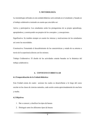 8
5. METODOLOGÍA
La metodología utilizada en esta unidad didáctica será centrada en el estudiante y basada en
el trabajo colaborativo teniendo en cuenta que esta debe ser:
Activa y participativa: Los estudiantes serán los protagonistas de su propio aprendizaje,
apropiándose y construyendo sus propios de los conceptos y concepciones.
Significativa: Se tendrán siempre en cuenta los interese y motivaciones de los estudiantes
así como las necesidades.
Constructiva: Fomentado el descubrimiento de las características y estado de su entorno a
través de la experiencia directa con los mismos.
Trabajo Colaborativo: El diseño de las actividades estarán basadas en la dinámica del
trabajo colaborativo.
6. CONTEXTO CURRICULAR
6.1.Temporalización de la Unidad didáctica:
Esta Unidad consta de cuatro sesiones las cuales se desarrollaran a lo largo del curso
escolar en las clases de ciencias naturales, cada sesión consta aproximadamente de una hora
y media.
6.2 Objetivos
1. Dar a conocer y clasificar los tipos de basura
2. Distinguir entre los diferentes tipos de basura
 