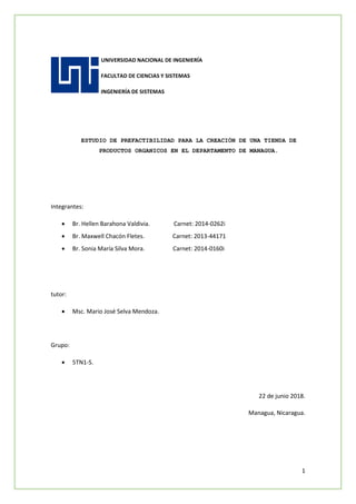 1
UNIVERSIDAD NACIONAL DE INGENIERÍA
FACULTAD DE CIENCIAS Y SISTEMAS
INGENIERÍA DE SISTEMAS
ESTUDIO DE PREFACTIBILIDAD PARA LA CREACIÓN DE UNA TIENDA DE
PRODUCTOS ORGANICOS EN EL DEPARTAMENTO DE MANAGUA.
Integrantes:
 Br. Hellen Barahona Valdivia. Carnet: 2014-0262i
 Br. Maxwell Chacón Fletes. Carnet: 2013-44171
 Br. Sonia María Silva Mora. Carnet: 2014-0160i
tutor:
 Msc. Mario José Selva Mendoza.
Grupo:
 5TN1-S.
22 de junio 2018.
Managua, Nicaragua.
 