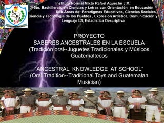 PROYECTO
SABERES ANCESTRALES EN LA ESCUELA
(Tradición oral--Juguetes Tradicionales y Músicos
Guatemaltecos
“ANCESTRAL KNOWLEDGE AT SCHOOL”
(Oral Tradition--Traditional Toys and Guatemalan
Musician)
Instituto Normal Mixto Rafael Aqueche J.M.
5to. Bachillerato en Ciencias y Letras con Orientación en Educación
Sub-Áreas de: Paradigmas Educativos, Ciencias Sociales,
Ciencia y Tecnología de los Pueblos , Expresión Artística, Comunicación y
Lenguaje L3, Estadística Descriptiva
 
