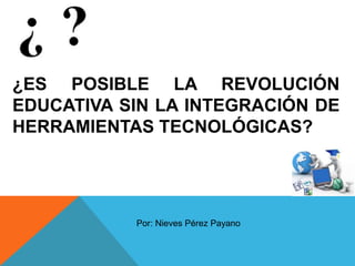 ¿ES POSIBLE LA REVOLUCIÓN
EDUCATIVA SIN LA INTEGRACIÓN DE
HERRAMIENTAS TECNOLÓGICAS?
Por: Nieves Pérez Payano
 