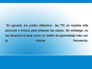 En general, los profes utilizamos las TIC en nuestra vida
personal e incluso para preparar las clases. Sin embargo, no
las llevamos al aula como un medio de aprendizaje más con
la

misma

frecuencia.

 