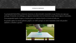 La propiedad hidrofóbica solamente funciona en determinados materiales ya que forma una capa que
protege el material, sin embargo, en algunos materiales esto no funciona ya que dañan algunos materiales.
Esta propiedad repele el agua y el aceite, pero no repelen el polvo ni tierra ni lodo, etc.
Se pueden aplicar en metal, plástico, papel y en vidrio porque en otros materiales como tela pueden
dañarlos y echarlos a perder.
CONCLUSIONES
 