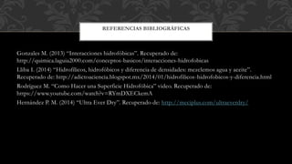 Gonzales M. (2013) “Interacciones hidrofóbicas”. Recuperado de:
http://quimica.laguia2000.com/conceptos-basicos/interacciones-hidrofobicas
Lliba I. (2014) “Hidrofílicos, hidrofóbicos y diferencia de densidades: mezclemos agua y aceite”.
Recuperado de: http://adictoaciencia.blogspot.mx/2014/01/hidrofilicos-hidrofobicos-y-diferencia.html
Rodríguez M. “Como Hacer una Superficie Hidrofóbica” video. Recuperado de:
https://www.youtube.com/watch?v=RYmDXECkemA
Hernández P. M. (2014) “Ultra Ever Dry”. Recuperado de: http://meciplus.com/ultraeverdry/
REFERENCIAS BIBLIOGRÁFICAS
 