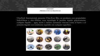 UltraTech International, presenta Ultra-Ever Dry, un producto con propiedades
hidrofóbicas y oleo-fóbicas, cuya tecnología le permite repeler prácticamente
cualquier líquido… agua, aceite e incluso sustancias viscosas como el barro o el
cemento líquido son totalmente repelidos de cualquier superficie.
ANEXOS
-PRODUCTO ULTRATECH
 