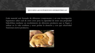 Cada material está formado de diferentes componentes y en esta investigación
lograremos saber cuál de estos estos pose la capacidad de tener una propiedad
hidrofóbica mediante un recubrimiento de diferentes productos que se llegan a
utilizar en la vida cotidiana y tener probar la duración y con qué efectividad
funcionan ciertos productos.
QUE SON LAS SUPERFICIES HIDROFÓBICAS?
 