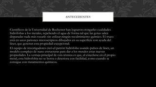 Científicos de la Universidad de Rochester han lograron otorgarles cualidades
hidrófobas a los metales, repeliendo el agua de forma tal que las gotas salen
disparadas nada más tocarlo sin utilizar ningún recubrimiento químico. El truco
está en unos patrones microscópicos dibujados en su superficie con ayuda del
láser, que generan esta propiedad excepcional.
El equipo de investigadores creó el patrón hidrófobo usando pulsos de láser, un
modelo complejo de nano estructuras para dar a los metales estas nuevas
propiedades. La ventaja principal de esta técnica es que, al cincelarse en el propio
metal, esta hidrofobia no se borra o deteriora con facilidad, como cuando se
consigue con tratamientos químicos.
ANTECEDENTES
 