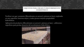 Verificar con que sustancias (Desodorante en aerosol y pintura en laca) empleadas
en una superficie funciona mejor y cuales poseen mejores propiedades
hidrofóbicas.
Aplicación de productos (Desodorante en aerosol y pintura en laca) a diferentes
superficies para probar duración del recubrimiento hidrofóbico.
OBJETIVOS PARA CREAR UN RECUBRIMIENTO
HIDROFÓBICO
 