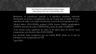 Realizamos un experimento parecido a 4 superficies cristalinas, utilizando
desodorante en aerosol y reemplazando esta vez el spray para el cabello. A cuatro
superficies de vidrio se les aplicó desodorante en aerosol cuyos ingredientes son:
Alcohol etílico: CH3-CH2OH, propano: C3H8, butano: C4H10, propilenglicol:
C3H8O2, benzoato de sodio: C5H5COONa, citrato de tietilo: C12H20O7.
A las mismas cuatro superficies de vidrio se les aplicó spray en aerosol cuyos
componentes son: Alcohol etílico: CH3-CH2OH
Los alcoholes están compuestos por una cadena ROH, alcano en el cual un
hidrógeno se ha reemplazado por OH.
Agua: H2O
SUSTANCIAS IMPLEMENTADAS PARA
PREPARACIÓN DE EXPERIMENTO
 