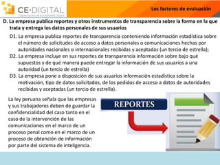 Los factores de evaluación
D. La empresa publica reportes y otros instrumentos de transparencia sobre la forma en la que
trata y entrega los datos personales de sus usuarios
D1. La empresa publica reportes de transparencia conteniendo información estadística sobre
el número de solicitudes de acceso a datos personales o comunicaciones hechas por
autoridades nacionales o internacionales recibidas y aceptadas (un tercio de estrella);
D2. La empresa incluye en sus reportes de transparencia información sobre bajo qué
supuestos y de qué manera puede entregar la información de sus usuarios a una
autoridad (un tercio de estrella)
D3. La empresa pone a disposición de sus usuarios información estadística sobre la
motivación, tipo de datos solicitados, de los pedidos de acceso a datos de autoridades
recibidas y aceptadas (un tercio de estrella).
La ley peruana señala que las empresas
y sus trabajadores deben de guardar la
confidencialidad del caso tanto en el
caso de la intervención de las
comunicaciones en el marco de un
proceso penal como en el marco de un
proceso de obtención de información
por parte del sistema de inteligencia.
 