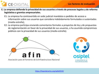 https://hiperderecho.org/qdtd2019/
Los factores de evaluación
E. La empresa defiende la privacidad de sus usuarios a través de procesos legales y de reforma
legislativa o gremios empresariales.
E1. La empresa ha controvertido en sede judicial mandatos o pedidos de acceso a
información sobre sus usuarios que considera indebidamente formulados o sustentados
(media estrella);
E2. La empresa participa enviando comentarios formales a proyectos de ley y de propuestas
de reglamentación en favor de la privacidad de sus usuarios, o ha asumido compromisos
públicos con la privacidad de sus usuarios (media estrella).
 