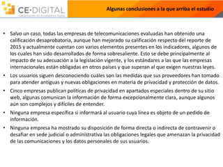 Algunas conclusiones a la que arriba el estudio
• Salvo un caso, todas las empresas de telecomunicaciones evaluadas han obtenido una
calificación desaprobatoria, aunque han mejorado su calificación respecto del reporte de
2015 y actualmente cuentan con varios elementos presentes en los indicadores, algunos de
los cuales han sido desarrollados de forma sobresaliente. Esto se debe principalmente al
impacto de su adecuación a la legislación vigente, y los estándares a las que las empresas
internacionales están obligadas en otros países y que superan al que exigen nuestras leyes.
• Los usuarios siguen desconociendo cuáles son las medidas que sus proveedores han tomado
para atender antiguas y nuevas obligaciones en materia de privacidad y protección de datos.
• Cinco empresas publican políticas de privacidad en apartados especiales dentro de su sitio
web, algunas comunican la información de forma excepcionalmente clara, aunque algunos
aún son complejos y difíciles de entender.
• Ninguna empresa específica si informará al usuario cuya línea es objeto de un pedido de
información.
• Ninguna empresa ha mostrado su disposición de forma directa o indirecta de contravenir o
desafiar en sede judicial o administrativa las obligaciones legales que amenazan la privacidad
de las comunicaciones y los datos personales de sus usuarios.
 