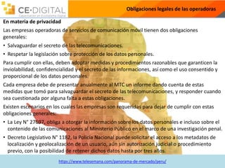 https://www.telesemana.com/panorama-de-mercado/peru/
Obligaciones legales de las operadoras
En materia de privacidad
Las empresas operadoras de servicios de comunicación móvil tienen dos obligaciones
generales:
• Salvaguardar el secreto de las telecomunicaciones.
• Respetar la legislación sobre protección de los datos personales.
Para cumplir con ellas, deben adoptar medidas y procedimientos razonables que garanticen la
inviolabilidad, confidencialidad y el secreto de las informaciones, así como el uso consentido y
proporcional de los datos personales.
Cada empresa debe de presentar anualmente al MTC un informe dando cuenta de estas
medidas que tomó para salvaguardar el secreto de las telecomunicaciones, y responder cuando
sea cuestionada por alguna falta a estas obligaciones.
Existen escenarios en los cuales las empresas son requeridas para dejar de cumplir con estas
obligaciones generales:
• La Ley N° 27697, obliga a otorgar la información sobre los datos personales e incluso sobre el
contenido de las comunicaciones al Ministerio Público en el marco de una investigación penal.
• Decreto Legislativo N° 1182, la Policía Nacional puede solicitar el acceso a los metadatos de
localización y geolocalización de un usuario, aún sin autorización judicial o procedimiento
previo, con la posibilidad de retener dichos datos hasta por tres años.
 