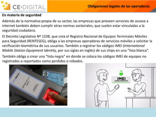 Obligaciones legales de las operadoras
En materia de seguridad
Además de la normativa propia de su sector, las empresas que proveen servicios de acceso a
Internet también deben cumplir otras normas sectoriales, que suelen estar vinculadas a la
seguridad ciudadana.
El Decreto Legislativo Nº 1338, que crea el Registro Nacional de Equipos Terminales Móviles
para Seguridad (RENTESEG), obliga a las empresas operadoras de servicios móviles a solicitar la
verificación biométrica de sus usuarios. También a registrar los códigos IMEI (International
Mobile Station Equipment Identity, por sus siglas en inglés) de sus chips en una “lista blanca”.
También obliga a crear una “lista negra” en donde se coloca los códigos IMEI de equipos no
registrados o reportados como perdidos o robados.
 