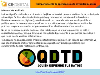https://hiperderecho.org/qdtd2019/
Comportamiento de operadoras en la privacidad de datos
Información analizada
La investigación realizada por Hiperderecho (Asociación civil peruana sin fines de lucro dedicada
a investigar, facilitar el entendimiento público y promover el respeto de los derechos y
libertades en entornos digitales), solo ha tomado en cuenta la información disponible en
publicaciones de las empresas operadoras en sus sitios web con el objetivo es analizar las
prácticas corporativas que las empresas comunican efectivamente a sus usuarios.
No se ha tomado en cuenta cualquier otra práctica que un usuario promedio no esté en
capacidad de conocer sin que tenga que consultarlo directamente a su empresa operadora o
que no se puede verificar públicamente.
Tampoco se ha analizado si las empresas efectivamente cumplen con todo lo que informan ya
que ello implicaría analizar la totalidad de casos públicos y privados en donde este
cumplimiento ha sido materia de controversia.
 