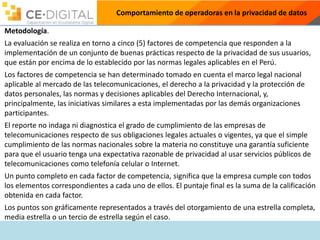 Comportamiento de operadoras en la privacidad de datos
Metodología.
La evaluación se realiza en torno a cinco (5) factores de competencia que responden a la
implementación de un conjunto de buenas prácticas respecto de la privacidad de sus usuarios,
que están por encima de lo establecido por las normas legales aplicables en el Perú.
Los factores de competencia se han determinado tomado en cuenta el marco legal nacional
aplicable al mercado de las telecomunicaciones, el derecho a la privacidad y la protección de
datos personales, las normas y decisiones aplicables del Derecho Internacional, y,
principalmente, las iniciativas similares a esta implementadas por las demás organizaciones
participantes.
El reporte no indaga ni diagnostica el grado de cumplimiento de las empresas de
telecomunicaciones respecto de sus obligaciones legales actuales o vigentes, ya que el simple
cumplimiento de las normas nacionales sobre la materia no constituye una garantía suficiente
para que el usuario tenga una expectativa razonable de privacidad al usar servicios públicos de
telecomunicaciones como telefonía celular o Internet.
Un punto completo en cada factor de competencia, significa que la empresa cumple con todos
los elementos correspondientes a cada uno de ellos. El puntaje final es la suma de la calificación
obtenida en cada factor.
Los puntos son gráficamente representados a través del otorgamiento de una estrella completa,
media estrella o un tercio de estrella según el caso.
 