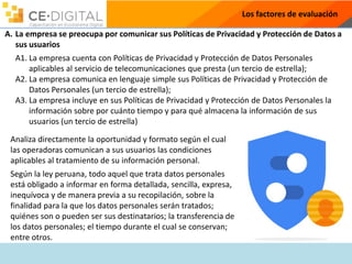 Los factores de evaluación
A. La empresa se preocupa por comunicar sus Políticas de Privacidad y Protección de Datos a
sus usuarios
A1. La empresa cuenta con Políticas de Privacidad y Protección de Datos Personales
aplicables al servicio de telecomunicaciones que presta (un tercio de estrella);
A2. La empresa comunica en lenguaje simple sus Políticas de Privacidad y Protección de
Datos Personales (un tercio de estrella);
A3. La empresa incluye en sus Políticas de Privacidad y Protección de Datos Personales la
información sobre por cuánto tiempo y para qué almacena la información de sus
usuarios (un tercio de estrella)
Analiza directamente la oportunidad y formato según el cual
las operadoras comunican a sus usuarios las condiciones
aplicables al tratamiento de su información personal.
Según la ley peruana, todo aquel que trata datos personales
está obligado a informar en forma detallada, sencilla, expresa,
inequívoca y de manera previa a su recopilación, sobre la
finalidad para la que los datos personales serán tratados;
quiénes son o pueden ser sus destinatarios; la transferencia de
los datos personales; el tiempo durante el cual se conservan;
entre otros.
 