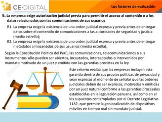 Los factores de evaluación
B. La empresa exige autorización judicial previa para permitir el acceso al contenido o a los
datos relacionados con las comunicaciones de sus usuarios
B1. La empresa exige la existencia de una orden judicial expresa y previa antes de entregar
datos sobre el contenido de comunicaciones a las autoridades de seguridad y justicia
(media estrella);
B2. La empresa exige la existencia de una orden judicial expresa y previa antes de entregar
metadatos almacenados de sus usuarios (media estrella).
Según la Constitución Política del Perú, las comunicaciones, telecomunicaciones o sus
instrumentos sólo pueden ser abiertos, incautados, interceptados o intervenidos por
mandato motivado de un juez y emitido con las garantías previstas en la ley.
Este criterio evalúa que las empresas incluyan esta
garantía dentro de sus propias políticas de privacidad y
sean expresas al momento de señalar que las órdenes
judiciales deben de ser expresas, motivadas y emitidas
por un juez natural conforme a las garantías procesales
establecidas en la legislación peruana, así como en el
los supuestos contemplados por el Decreto Legislativo
1182, que permite la geolocalización de dispositivos
móviles en tiempo real sin mandato judicial.
 
