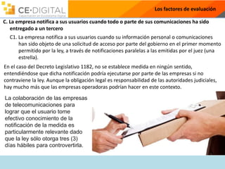 Los factores de evaluación
C. La empresa notifica a sus usuarios cuando todo o parte de sus comunicaciones ha sido
entregado a un tercero
C1. La empresa notifica a sus usuarios cuando su información personal o comunicaciones
han sido objeto de una solicitud de acceso por parte del gobierno en el primer momento
permitido por la ley, a través de notificaciones paralelas a las emitidas por el juez (una
estrella).
En el caso del Decreto Legislativo 1182, no se establece medida en ningún sentido,
entendiéndose que dicha notificación podría ejecutarse por parte de las empresas si no
contraviene la ley. Aunque la obligación legal es responsabilidad de las autoridades judiciales,
hay mucho más que las empresas operadoras podrían hacer en este contexto.
La colaboración de las empresas
de telecomunicaciones para
lograr que el usuario tome
efectivo conocimiento de la
notificación de la medida es
particularmente relevante dado
que la ley sólo otorga tres (3)
días hábiles para controvertirla.
 