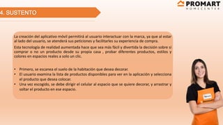 4. SUSTENTO
La creación del aplicativo móvil permitirá al usuario interactuar con la marca, ya que al estar
al lado del usuario, se atenderá sus peticiones y facilitarles su experiencia de compra.
Esta tecnología de realidad aumentada hace que sea más fácil y divertida la decisión sobre si
comprar o no un producto desde su propia casa , probar diferentes productos, estilos y
colores en espacios reales a solo un clic.
• Primero, se escanea el suelo de la habitación que desea decorar.
• El usuario examina la lista de productos disponibles para ver en la aplicación y selecciona
el producto que desea colocar.
• Una vez escogido, se debe dirigir el celular al espacio que se quiere decorar, y arrastrar y
soltar el producto en ese espacio.
 