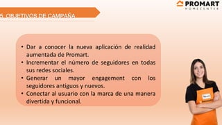 5. OBJETIVOS DE CAMPAÑA
• Dar a conocer la nueva aplicación de realidad
aumentada de Promart.
• Incrementar el número de seguidores en todas
sus redes sociales.
• Generar un mayor engagement con los
seguidores antiguos y nuevos.
• Conectar al usuario con la marca de una manera
divertida y funcional.
 
