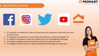 6. DESARROLLO EN RS
1. En Facebook se compartirá el video de lanzamiento de la aplicación móvil junto con otros
post del mismo.
2. En Instagram se compartirá el mismo video de Facebook, a través de Instagram TV.
3. En Twitter se reposteará el video de Youtube junto con el Hashtag #ArmaTuHogar
4. En Youtube se colgará el video tutorial de como usar la aplicación móvil.
5. En la página web de Promart se colocara publicidad de descarga de la aplicación.
 