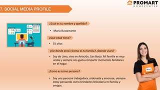 7. SOCIAL MEDIA PROFILE
¿Cual es su nombre y apellido?
¿Qué edad tiene?
¿De donde eres?¿Como es tu familia? ¿Donde vives?
¿Como es como persona?
• María Bustamante
• 35 años
• Soy de Lima, vivo en Aviación, San Borja. Mi familia es muy
unida y siempre nos gusta compartir momentos familiares
en el hogar.
• Soy una persona trabajadora, ordenada y amorosa, siempre
estoy pensando como brindarles felicidad a mi familia y
amigos.
 