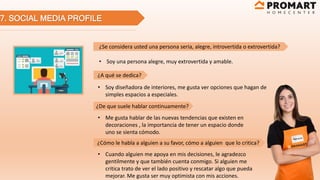 7. SOCIAL MEDIA PROFILE
¿Se considera usted una persona seria, alegre, introvertida o extrovertida?
¿A qué se dedica?
¿De que suele hablar continuamente?
¿Cómo le habla a alguien a su favor, cómo a alguien que lo critica?
• Soy una persona alegre, muy extrovertida y amable.
• Soy diseñadora de interiores, me gusta ver opciones que hagan de
simples espacios a especiales.
• Me gusta hablar de las nuevas tendencias que existen en
decoraciones , la importancia de tener un espacio donde
uno se sienta cómodo.
• Cuando alguien me apoya en mis decisiones, le agradezco
gentilmente y que también cuenta conmigo. Si alguien me
critica trato de ver el lado positivo y rescatar algo que pueda
mejorar. Me gusta ser muy optimista con mis acciones.
 