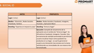 8. SOCIAL ID
ANTES PROPUESTA
Lugar: ( Lima ) Lugar: (Lima )
Medios : Televisión , Redes Sociales
(Facebook, Twitter)
Medios : Redes Sociales ( Facebook, instagram,
Youtube ), Aplicación Movil.
Branding: "Expertos en mejorar tu casa" Branding: "Arma tu hogar"
Ejecución: Campaña de lanzamiento de la
aplicación con el nombre de "Arma tu hogar". Se
difundirá en Facebook, Instagram, Youtube. Esta
herramienta de realidad aumentada le permitirá al
usuario visualizar mejor como quedarán los
productos en su hogar . Lo cual le generará al
usuario una interacción mas cercana con la marca
satisfaciendo sus necesidades de una manera más
personalizada.
 