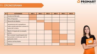 11. CRONOGRAMA
N° ACTIVIDADES MES 1 MES 2 MES 3 MES 4 MES 5 MES 6
1 Estudio de Mercado
2 Plan y Propuesta
3 Desarrollo de Medios
4
Lanzamiento de la campaña en
redes sociales para dar a conocer lo
nuevo de la marca.
5
Medir el impacto de la campaña
online
6
Dar a conocer la participación del
consumidor e invitar que usen la
aplicación móvil.
7 Análisis de Resultados
8 Mejoras
 