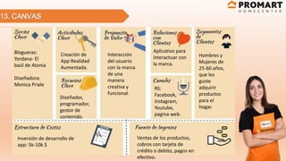 13. CANVAS
Blogueras:
Yordana- El
baúl de Atonia
Diseñadora:
Monica Priale
RS:
Facebook,
Instagram,
Youtube,
pagina web.
Interacción
del usuario
con la marca
de una
manera
creativa y
funcional.
Hombres y
Mujeres de
25-60 años,
que les
guste
adquirir
productos
para el
hogar.
Aplicativo para
interactuar con
la marca.
Creación de
App Realidad
Aumentada.
Diseñador,
programador,
gestor de
contenido.
Inversión de desarrollo de
app: 5k-10k $
Ventas de los productos,
cobros con tarjeta de
crédito o debito, pagos en
efectivo.
 