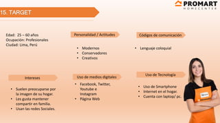 15. TARGET
Edad: 25 – 60 años
Ocupación: Profesionales
Ciudad: Lima, Perú
Personalidad / Actitudes Códigos de comunicación
Intereses
Uso de Tecnología
Uso de medios digitales
• Suelen preocuparse por
la imagen de su hogar.
• Les gusta mantener
compartir en familia.
• Usan las redes Sociales.
• Modernos
• Conservadores
• Creativos
• Facebook, Twitter,
Youtube e
Instagram
• Página Web
• Lenguaje coloquial
• Uso de Smartphone
• Internet en el hogar.
• Cuenta con laptop/ pc.
 