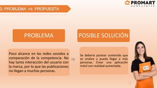 3. PROBLEMA VS PROPUESTA
PROBLEMA
Poco alcance en las redes sociales a
comparación de la competencia. No
hay tanta interacción del usuario con
la marca, por lo que las publicaciones
no llegan a muchas personas.
POSIBLE SOLUCIÓN
Se debería postear contenido que
se viralice y pueda llegar a más
personas. Crear una aplicación
móvil con realidad aumentada.
 