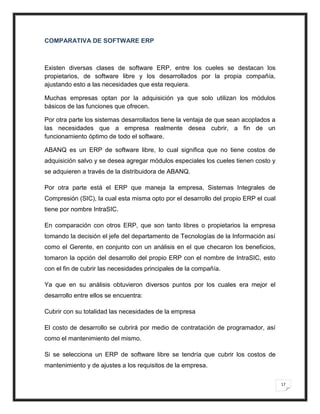 COMPARATIVA DE SOFTWARE ERP



Existen diversas clases de software ERP, entre los cueles se destacan los
propietarios, de software libre y los desarrollados por la propia compañía,
ajustando esto a las necesidades que esta requiera.

Muchas empresas optan por la adquisición ya que solo utilizan los módulos
básicos de las funciones que ofrecen.

Por otra parte los sistemas desarrollados tiene la ventaja de que sean acoplados a
las necesidades que a empresa realmente desea cubrir, a fin de un
funcionamiento óptimo de todo el software.

ABANQ es un ERP de software libre, lo cual significa que no tiene costos de
adquisición salvo y se desea agregar módulos especiales los cueles tienen costo y
se adquieren a través de la distribuidora de ABANQ.

Por otra parte está el ERP que maneja la empresa, Sistemas Integrales de
Compresión (SIC), la cual esta misma opto por el desarrollo del propio ERP el cual
tiene por nombre IntraSIC.

En comparación con otros ERP, que son tanto libres o propietarios la empresa
tomando la decisión el jefe del departamento de Tecnologías de la Información así
como el Gerente, en conjunto con un análisis en el que checaron los beneficios,
tomaron la opción del desarrollo del propio ERP con el nombre de IntraSIC, esto
con el fin de cubrir las necesidades principales de la compañía.

Ya que en su análisis obtuvieron diversos puntos por los cuales era mejor el
desarrollo entre ellos se encuentra:

Cubrir con su totalidad las necesidades de la empresa

El costo de desarrollo se cubrirá por medio de contratación de programador, así
como el mantenimiento del mismo.

Si se selecciona un ERP de software libre se tendría que cubrir los costos de
mantenimiento y de ajustes a los requisitos de la empresa.

                                                                                     17
 