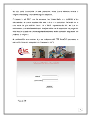 Por otra parte se adquiere un ERP propietario, no se podría adoptar a lo que la
empresa necesita y solo cubrirá algunos aspectos.

Comparando el ERP que la empresa ha desarrollado con ABANQ antes
mencionado, se puede observar que este cuenta con un modulo de proyectos el
cual sería de gran utilidad dentro de la ERP corporativo de SIC. Ya que las
operaciones que realiza la empresa son por medio de la adquisición de proyectos
este modulo puede ser funcional para el desarrollo de los contratos adquiridos por
parte de la empresa.

A continuación se muestran algunas imágenes del ERP IntraSIC que opera la
compañía Sistemas integrales de Compresión (SIC)




      Figura 2.1



                                                                                     18
 