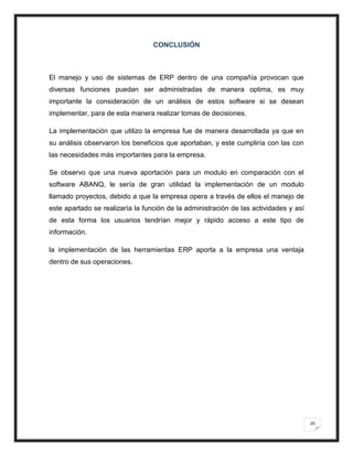 CONCLUSIÓN



El manejo y uso de sistemas de ERP dentro de una compañía provocan que
diversas funciones puedan ser administradas de manera optima, es muy
importante la consideración de un análisis de estos software si se desean
implementar, para de esta manera realizar tomas de decisiones.

La implementación que utilizo la empresa fue de manera desarrollada ya que en
su análisis observaron los beneficios que aportaban, y este cumpliría con las con
las necesidades más importantes para la empresa.

Se observo que una nueva aportación para un modulo en comparación con el
software ABANQ, le sería de gran utilidad la implementación de un modulo
llamado proyectos, debido a que la empresa opera a través de ellos el manejo de
este apartado se realizaría la función de la administración de las actividades y así
de esta forma los usuarios tendrían mejor y rápido acceso a este tipo de
información.

la implementación de las herramientas ERP aporta a la empresa una ventaja
dentro de sus operaciones.




                                                                                       20
 